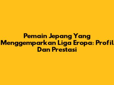 **Pemain Jepang Yang Menggemparkan Liga Eropa: Profil Dan Prestasi**