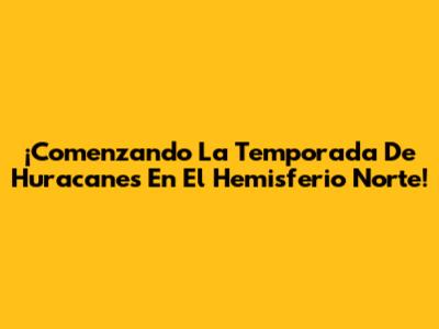 ¡Comenzando La Temporada De Huracanes En El Hemisferio Norte!