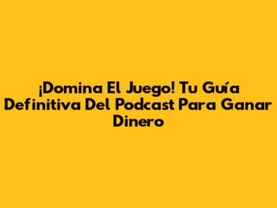 ¡Domina El Juego! Tu Guía Definitiva Del Podcast Para Ganar Dinero