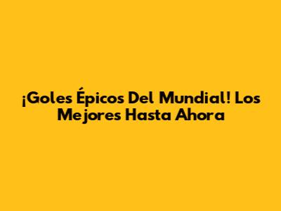 ¡Goles Épicos Del Mundial! Los Mejores Hasta Ahora