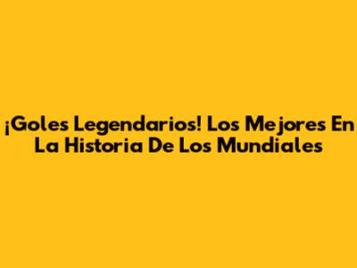 ¡Goles Legendarios! Los Mejores En La Historia De Los Mundiales