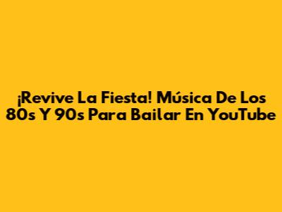 ¡Revive La Fiesta! Música De Los 80s Y 90s Para Bailar En YouTube