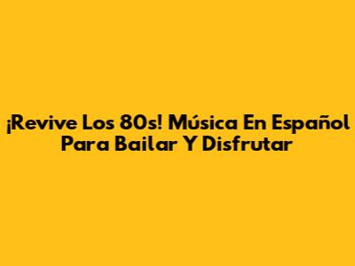 ¡Revive Los 80s! Música En Español Para Bailar Y Disfrutar