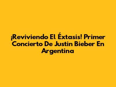 ¡Reviviendo El Éxtasis! Primer Concierto De Justin Bieber En Argentina
