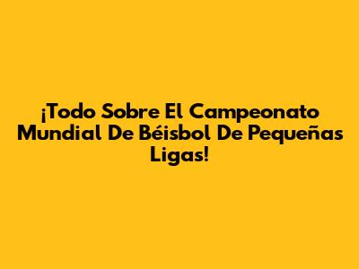 ¡Todo Sobre El Campeonato Mundial De Béisbol De Pequeñas Ligas!