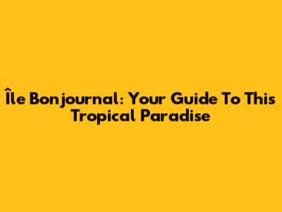 Île Bonjournal: Your Guide To This Tropical Paradise