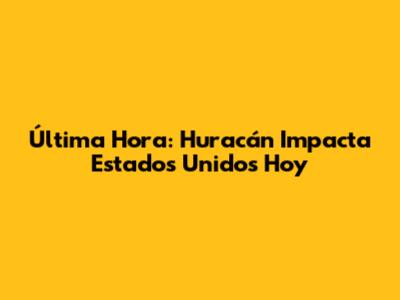 Última Hora: Huracán Impacta Estados Unidos Hoy