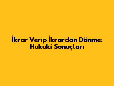 İkrar Verip İkrardan Dönme: Hukuki Sonuçları