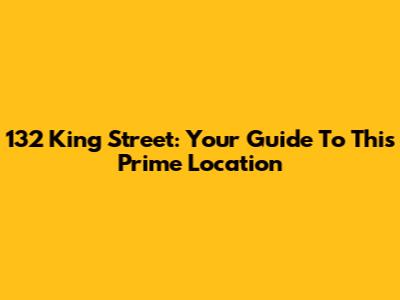 132 King Street: Your Guide To This Prime Location