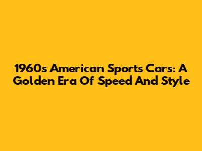 1960s American Sports Cars: A Golden Era Of Speed And Style