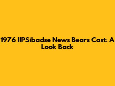 1976 IIPSibadse News Bears Cast: A Look Back