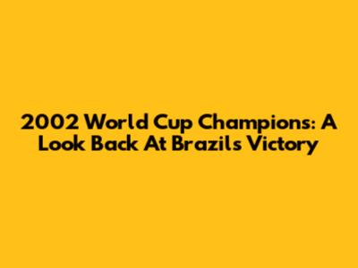2002 World Cup Champions: A Look Back At Brazil's Victory