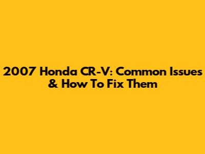 2007 Honda CR-V: Common Issues & How To Fix Them