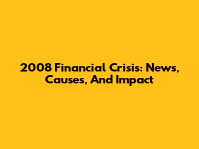 2008 Financial Crisis: News, Causes, And Impact
