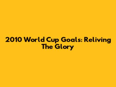 2010 World Cup Goals: Reliving The Glory