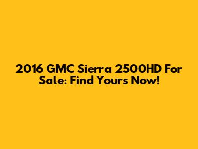 2016 GMC Sierra 2500HD For Sale: Find Yours Now!