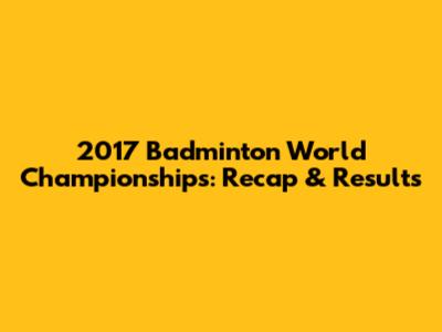 2017 Badminton World Championships: Recap & Results
