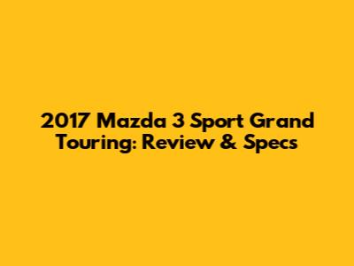 2017 Mazda 3 Sport Grand Touring: Review & Specs