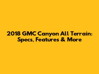 2018 GMC Canyon All Terrain: Specs, Features & More