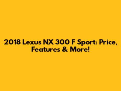 2018 Lexus NX 300 F Sport: Price, Features & More!