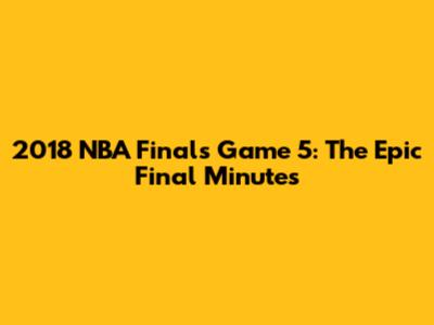 2018 NBA Finals Game 5: The Epic Final Minutes
