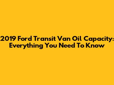 2019 Ford Transit Van Oil Capacity: Everything You Need To Know