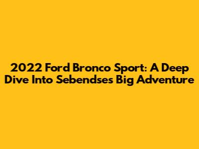 2022 Ford Bronco Sport: A Deep Dive Into Sebendse's Big Adventure
