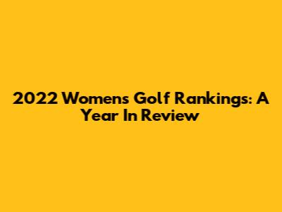 2022 Women's Golf Rankings: A Year In Review