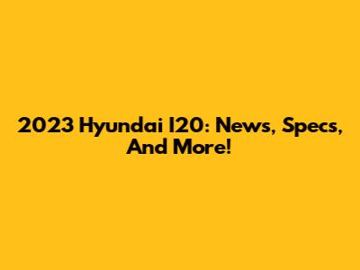 2023 Hyundai I20: News, Specs, And More!