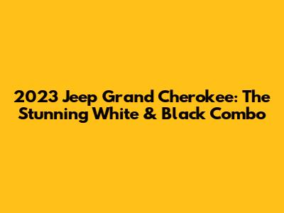 2023 Jeep Grand Cherokee: The Stunning White & Black Combo