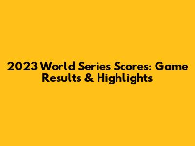 2023 World Series Scores: Game Results & Highlights