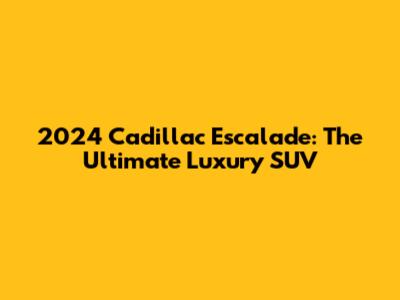 2024 Cadillac Escalade: The Ultimate Luxury SUV