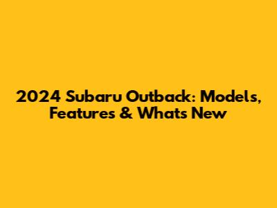 2024 Subaru Outback: Models, Features & What's New