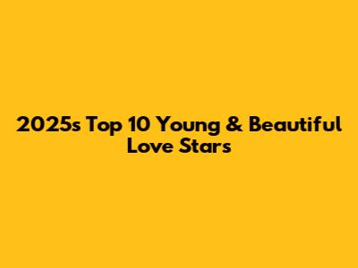 2025's Top 10 Young & Beautiful Love Stars