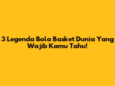3 Legenda Bola Basket Dunia Yang Wajib Kamu Tahu!