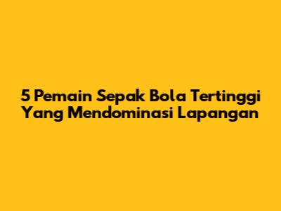 5 Pemain Sepak Bola Tertinggi Yang Mendominasi Lapangan