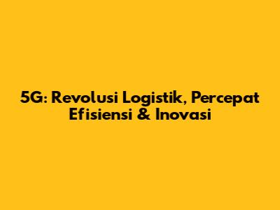 5G: Revolusi Logistik, Percepat Efisiensi & Inovasi