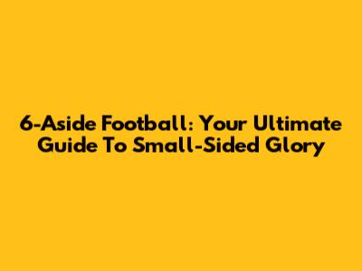 6-Aside Football: Your Ultimate Guide To Small-Sided Glory