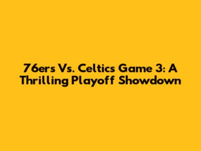 76ers Vs. Celtics Game 3: A Thrilling Playoff Showdown