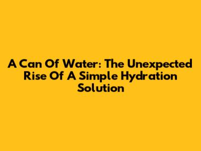 A Can Of Water: The Unexpected Rise Of A Simple Hydration Solution
