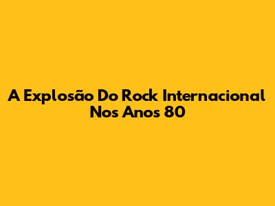 A Explosão Do Rock Internacional Nos Anos 80