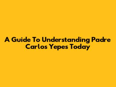 A Guide To Understanding Padre Carlos Yepes Today