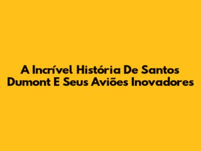 A Incrível História De Santos Dumont E Seus Aviões Inovadores