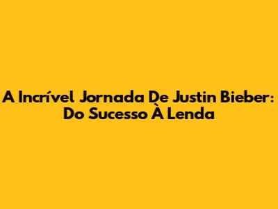 A Incrível Jornada De Justin Bieber: Do Sucesso À Lenda