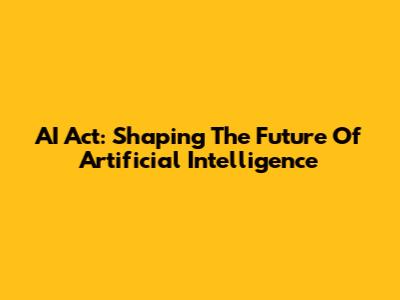 AI Act: Shaping The Future Of Artificial Intelligence