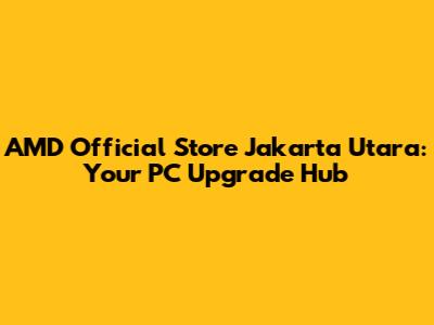 AMD Official Store Jakarta Utara: Your PC Upgrade Hub