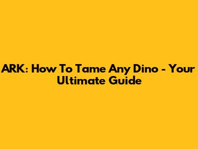 ARK: How To Tame Any Dino - Your Ultimate Guide