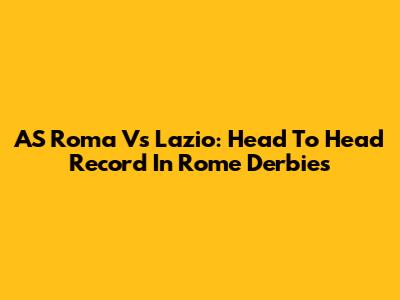 AS Roma Vs Lazio: Head To Head Record In Rome Derbies