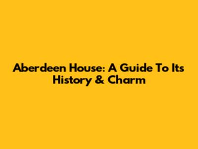 Aberdeen House: A Guide To Its History & Charm