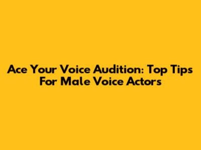 Ace Your Voice Audition: Top Tips For Male Voice Actors